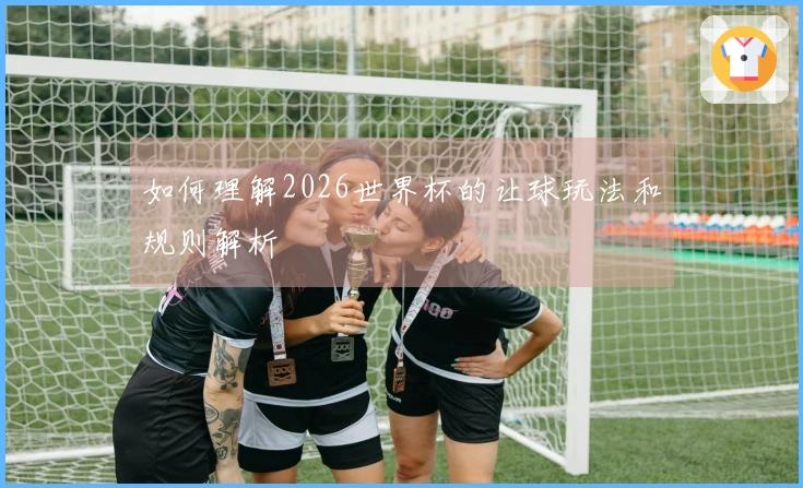 如何理解2026世界杯的让球玩法和规则解析