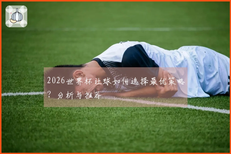 2026世界杯让球如何选择最优策略？分析与推荐