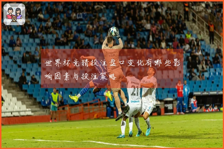 世界杯竞猜投注盘口变化有哪些影响因素与投注策略